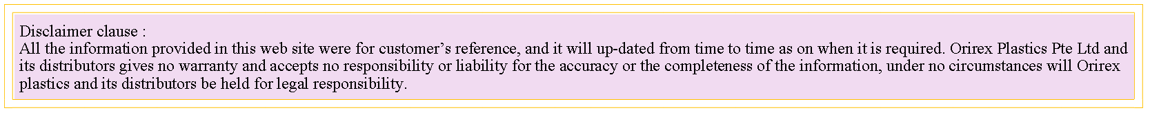 Text Box: Disclaimer clause :All the information provided in this web site were for customer�s reference, and it will up-dated from time to time as on when it is required. Orirex Plastics Pte Ltd and its distributors gives no warranty and accepts no responsibility or liability for the accuracy or the completeness of the information, under no circumstances will Orirex plastics and its distributors be held for legal responsibility.